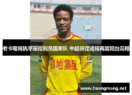 老卡隆将执掌塞拉利昂国家队 中超叔侄或将再度同台亮相